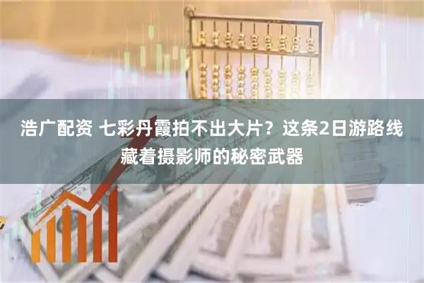 浩广配资 七彩丹霞拍不出大片？这条2日游路线藏着摄影师的秘密武器