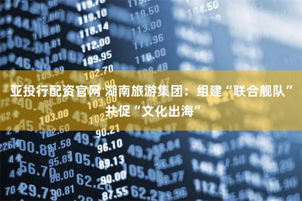 亚投行配资官网 湖南旅游集团：组建“联合舰队” 共促“文化出海”
