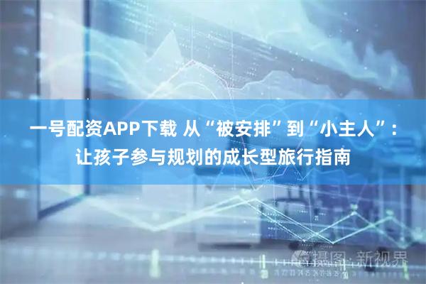 一号配资APP下载 从“被安排”到“小主人”：让孩子参与规划的成长型旅行指南