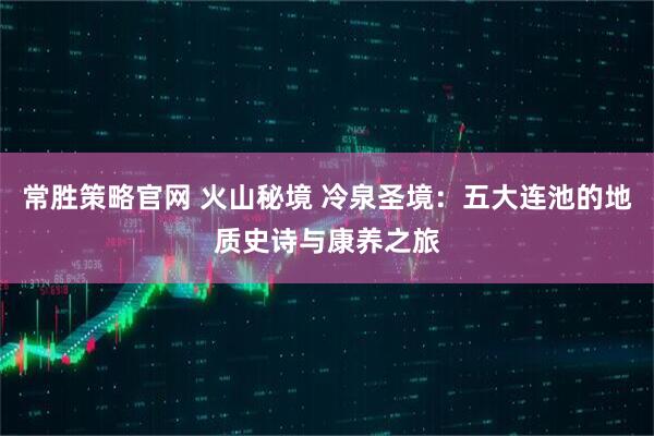 常胜策略官网 火山秘境 冷泉圣境：五大连池的地质史诗与康养之旅