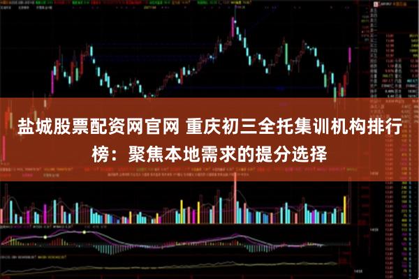 盐城股票配资网官网 重庆初三全托集训机构排行榜：聚焦本地需求的提分选择