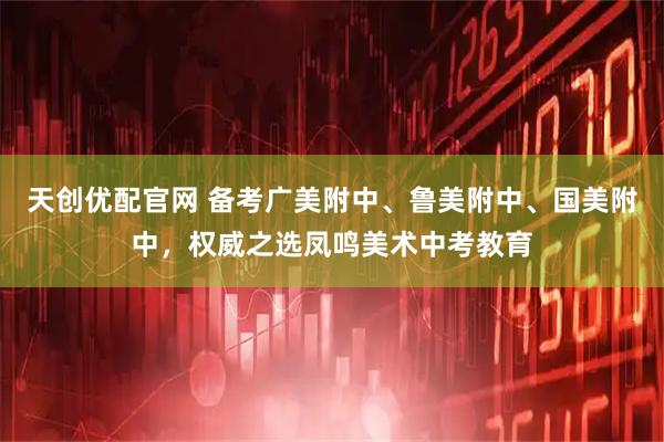 天创优配官网 备考广美附中、鲁美附中、国美附中，权威之选凤鸣美术中考教育
