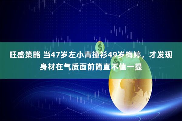 旺盛策略 当47岁左小青撞衫49岁梅婷，才发现身材在气质面前简直不值一提