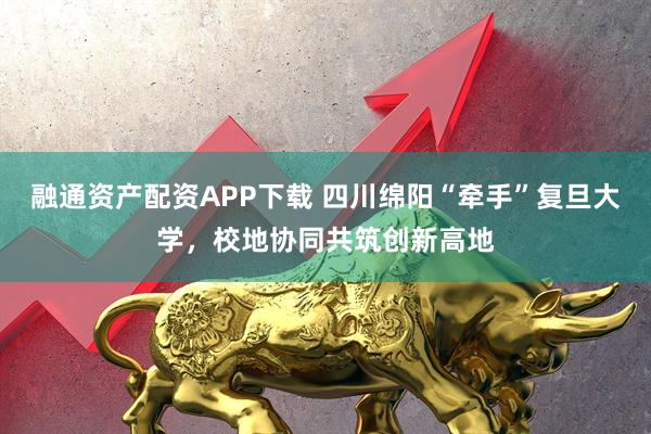 融通资产配资APP下载 四川绵阳“牵手”复旦大学，校地协同共筑创新高地