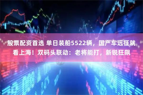 股票配资首选 单日装船5522辆，国产车远征就看上海！双码头联动：老将能打，新锐狂飙