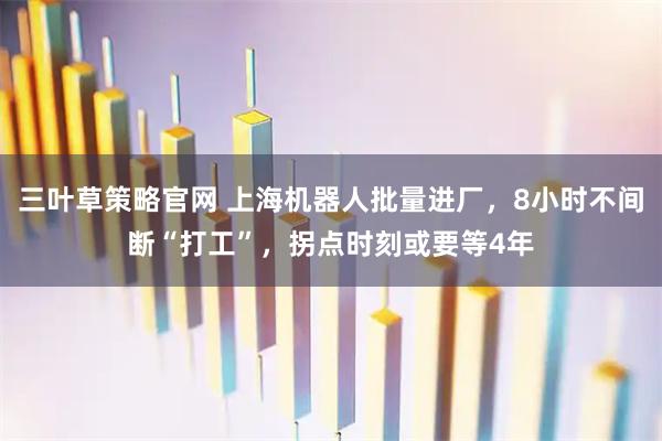 三叶草策略官网 上海机器人批量进厂，8小时不间断“打工”，拐点时刻或要等4年