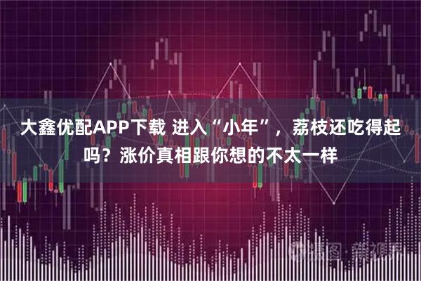 大鑫优配APP下载 进入“小年”，荔枝还吃得起吗？涨价真相跟你想的不太一样