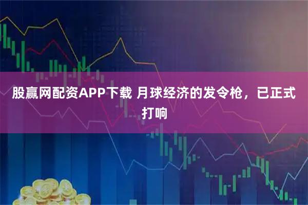 股赢网配资APP下载 月球经济的发令枪，已正式打响