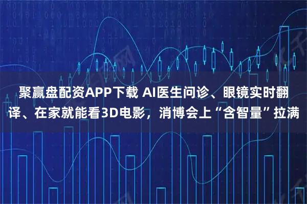 聚赢盘配资APP下载 AI医生问诊、眼镜实时翻译、在家就能看3D电影，消博会上“含智量”拉满