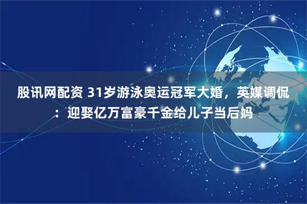 股讯网配资 31岁游泳奥运冠军大婚，英媒调侃：迎娶亿万富豪千金给儿子当后妈