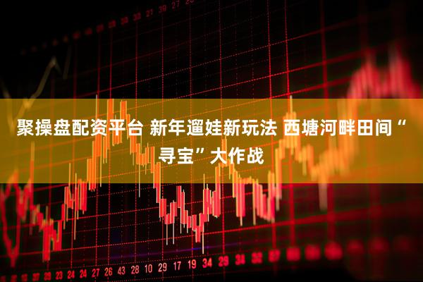 聚操盘配资平台 新年遛娃新玩法 西塘河畔田间“寻宝”大作战