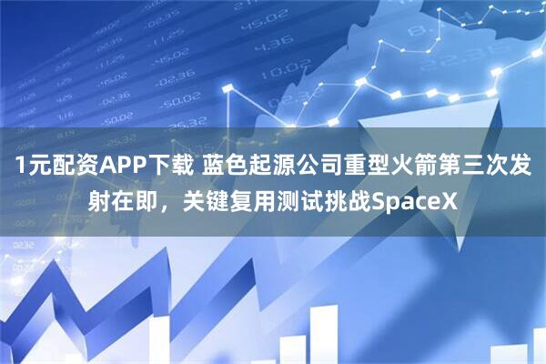1元配资APP下载 蓝色起源公司重型火箭第三次发射在即，关键复用测试挑战SpaceX