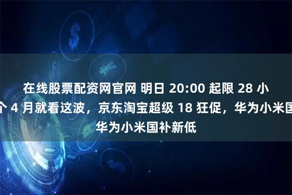 在线股票配资网官网 明日 20:00 起限 28 小时：整个 4 月就看这波，京东淘宝超级 18 狂促，华为小米国补新低