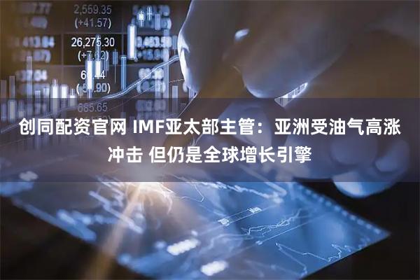 创同配资官网 IMF亚太部主管：亚洲受油气高涨冲击 但仍是全球增长引擎