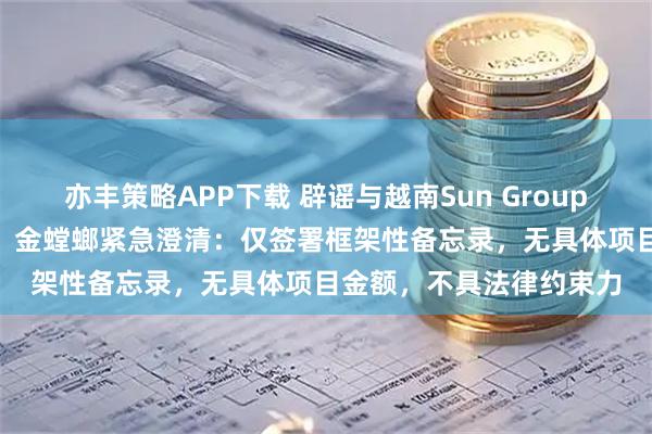 亦丰策略APP下载 辟谣与越南Sun Group23亿美元合作“大单”！金螳螂紧急澄清：仅签署框架性备忘录，无具体项目金额，不具法律约束力