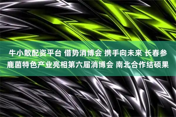 牛小散配资平台 借势消博会 携手向未来 长春参鹿菌特色产业亮相第六届消博会 南北合作结硕果