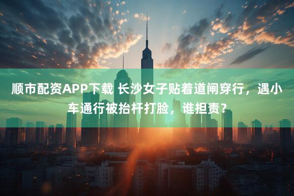 顺市配资APP下载 长沙女子贴着道闸穿行，遇小车通行被抬杆打脸，谁担责？
