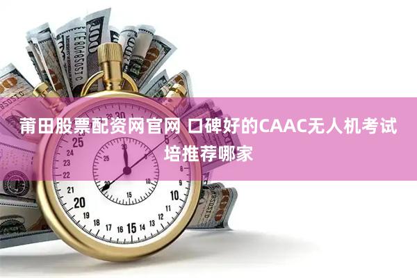 莆田股票配资网官网 口碑好的CAAC无人机考试培推荐哪家