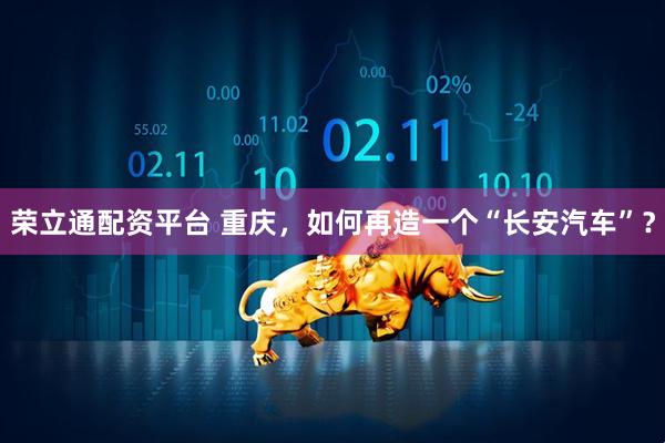 荣立通配资平台 重庆，如何再造一个“长安汽车”？