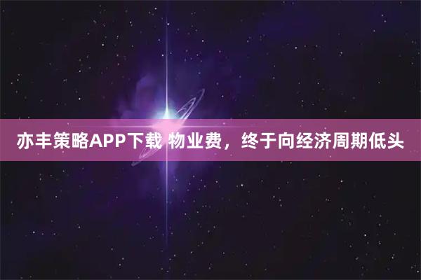 亦丰策略APP下载 物业费，终于向经济周期低头