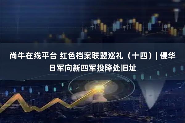 尚牛在线平台 红色档案联盟巡礼（十四）| 侵华日军向新四军投降处旧址