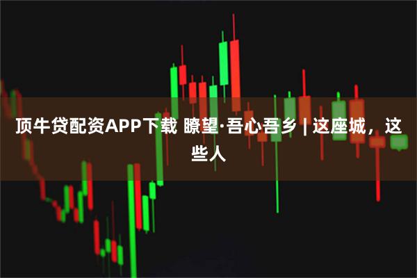 顶牛贷配资APP下载 瞭望·吾心吾乡 | 这座城，这些人