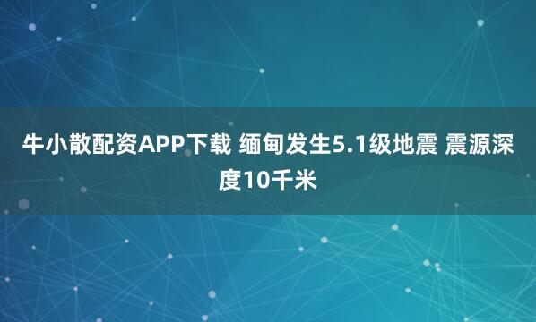 牛小散配资APP下载 缅甸发生5.1级地震 震源深度10千米