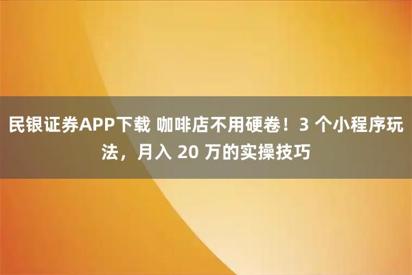 民银证券APP下载 咖啡店不用硬卷！3 个小程序玩法，月入 20 万的实操技巧