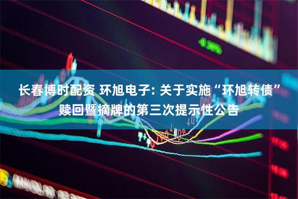 长春博时配资 环旭电子: 关于实施“环旭转债”赎回暨摘牌的第三次提示性公告