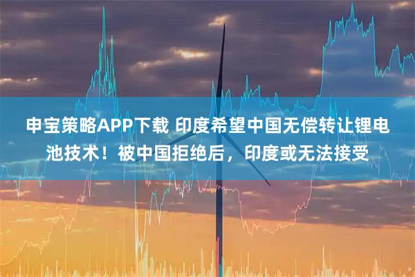申宝策略APP下载 印度希望中国无偿转让锂电池技术！被中国拒绝后，印度或无法接受