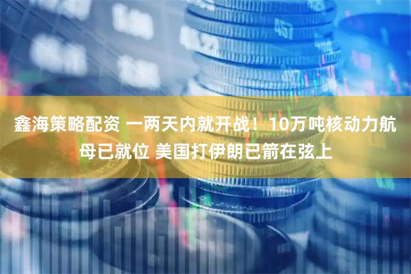 鑫海策略配资 一两天内就开战！10万吨核动力航母已就位 美国打伊朗已箭在弦上