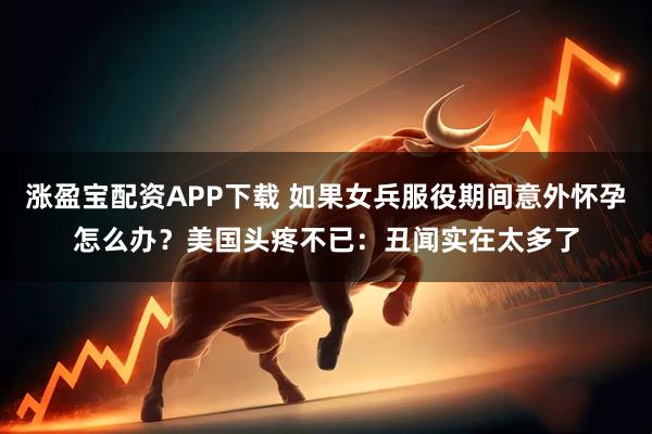 涨盈宝配资APP下载 如果女兵服役期间意外怀孕怎么办？美国头疼不已：丑闻实在太多了