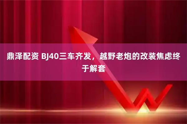鼎泽配资 BJ40三车齐发，越野老炮的改装焦虑终于解套