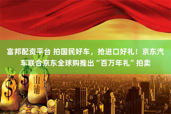 富邦配资平台 拍国民好车，抢进口好礼！京东汽车联合京东全球购推出“百万年礼”拍卖