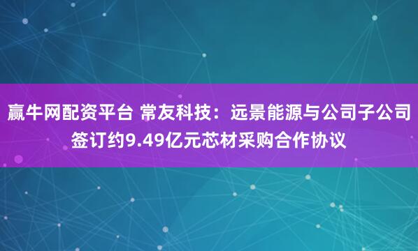 赢牛网配资平台 常友科技：远景能源与公司子公司签订约9.49亿元芯材采购合作协议