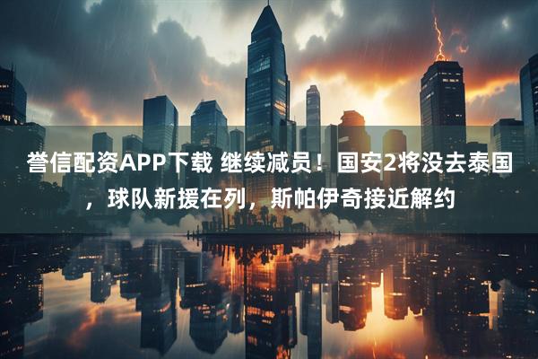 誉信配资APP下载 继续减员！国安2将没去泰国，球队新援在列，斯帕伊奇接近解约