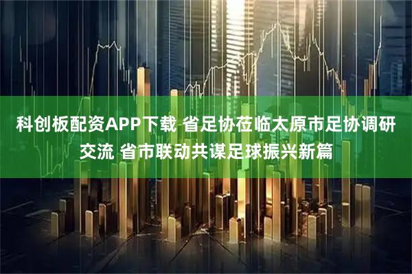 科创板配资APP下载 省足协莅临太原市足协调研交流 省市联动共谋足球振兴新篇