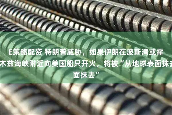 E策略配资 特朗普威胁，如果伊朗在波斯湾或霍尔木兹海峡附近向美国船只开火，将被“从地球表面抹去”