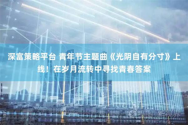 深富策略平台 青年节主题曲《光阴自有分寸》上线！在岁月流转中寻找青春答案