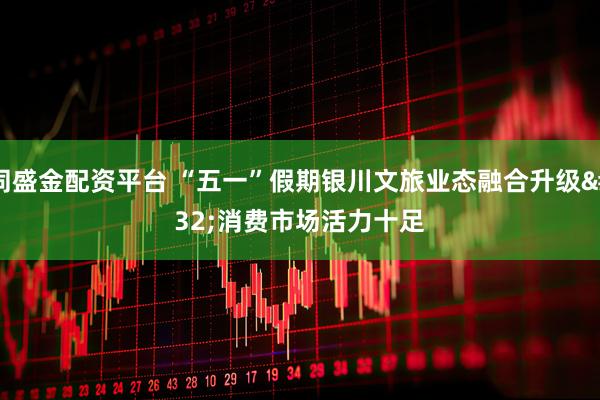 同盛金配资平台 “五一”假期银川文旅业态融合升级 消费市场活力十足