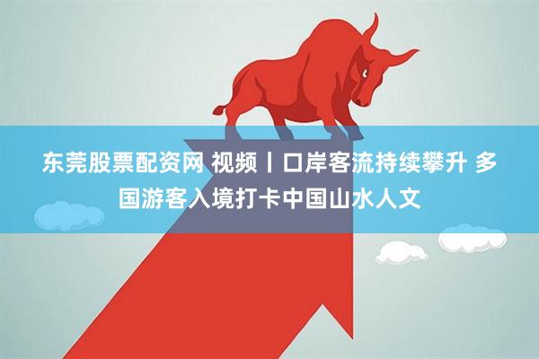 东莞股票配资网 视频丨口岸客流持续攀升 多国游客入境打卡中国山水人文