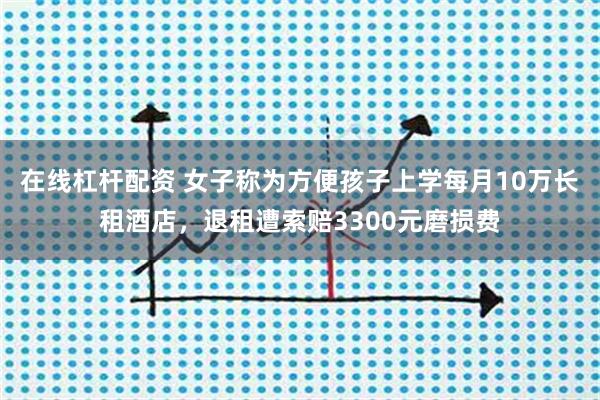 在线杠杆配资 女子称为方便孩子上学每月10万长租酒店，退租遭索赔3300元磨损费