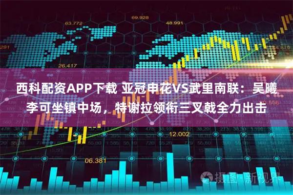 西科配资APP下载 亚冠申花VS武里南联：吴曦李可坐镇中场，特谢拉领衔三叉戟全力出击