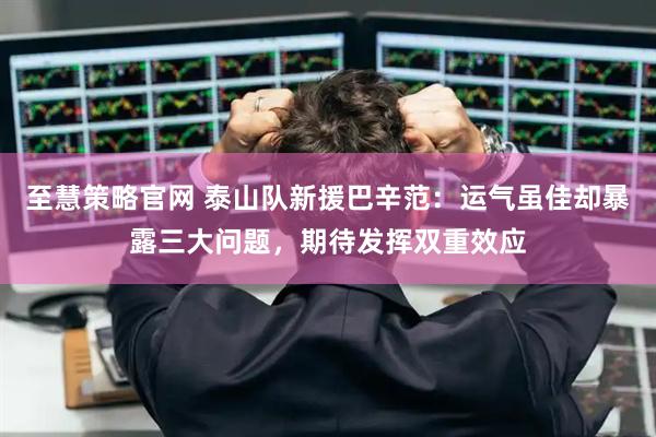 至慧策略官网 泰山队新援巴辛范：运气虽佳却暴露三大问题，期待发挥双重效应