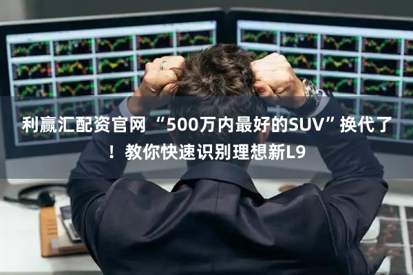 利赢汇配资官网 “500万内最好的SUV”换代了！教你快速识别理想新L9