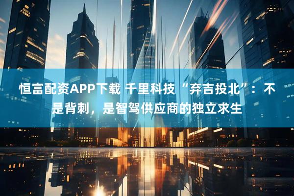 恒富配资APP下载 千里科技 “弃吉投北”：不是背刺，是智驾供应商的独立求生